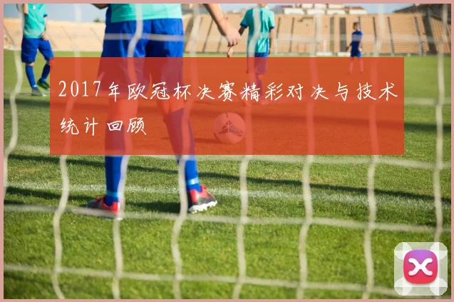 2017年欧冠杯决赛精彩对决与技术统计回顾