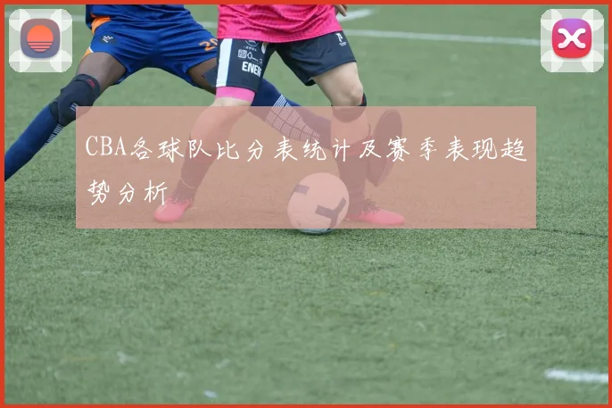 CBA各球队比分表统计及赛季表现趋势分析
