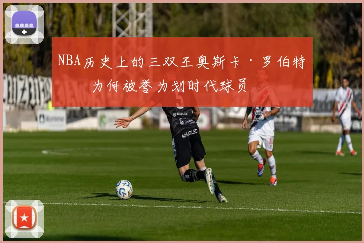 NBA历史上的三双王奥斯卡·罗伯特森为何被誉为划时代球员