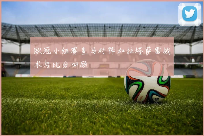 欧冠小组赛皇马对阵加拉塔萨雷战术与比分回顾